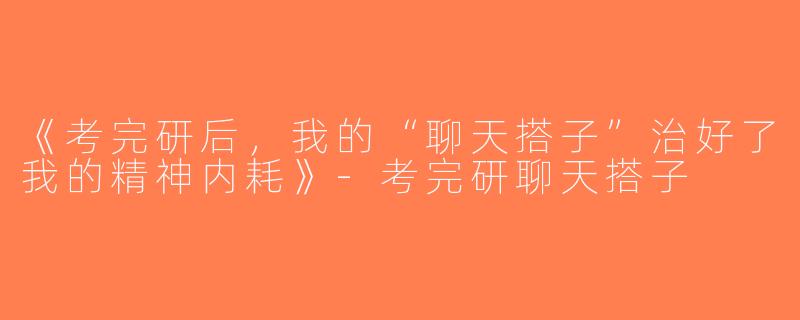 《考完研后，我的“聊天搭子”治好了我的精神内耗》-考完研聊天搭子