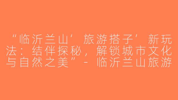 “临沂兰山‘旅游搭子’新玩法：结伴探秘，解锁城市文化与自然之美”-临沂兰山旅游搭子