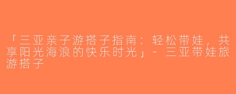 「三亚亲子游搭子指南：轻松带娃，共享阳光海浪的快乐时光」-三亚带娃旅游搭子