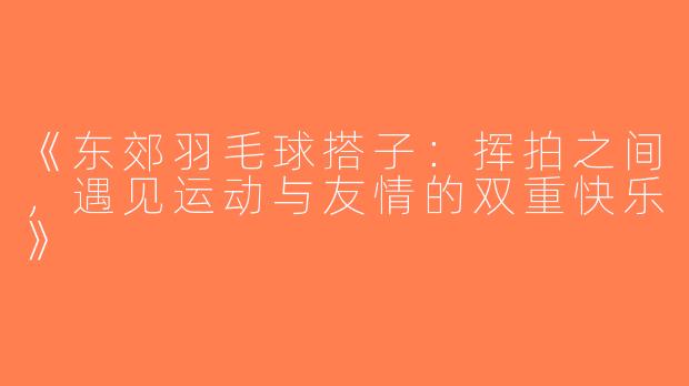 《东郊羽毛球搭子：挥拍之间，遇见运动与友情的双重快乐》