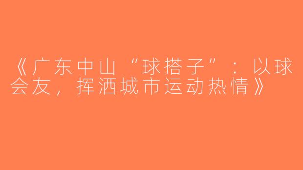 《广东中山“球搭子”：以球会友，挥洒城市运动热情》