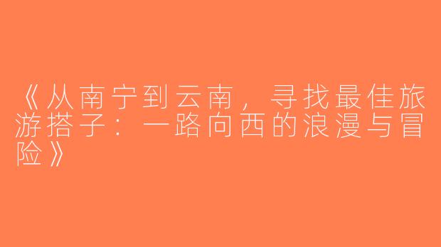 《从南宁到云南，寻找最佳旅游搭子：一路向西的浪漫与冒险》