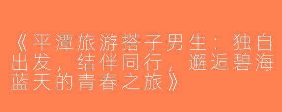 《平潭旅游搭子男生：独自出发，结伴同行，邂逅碧海蓝天的青春之旅》