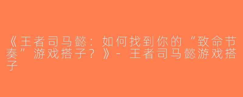 《王者司马懿：如何找到你的“致命节奏”游戏搭子？》-王者司马懿游戏搭子