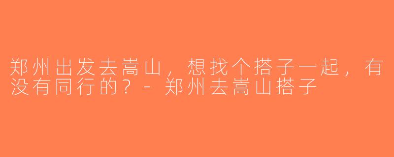 郑州出发去嵩山，想找个搭子一起，有没有同行的？-郑州去嵩山搭子