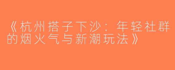 《杭州搭子下沙：年轻社群的烟火气与新潮玩法》