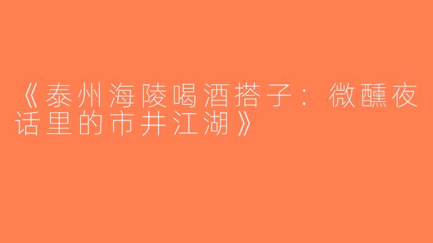 《泰州海陵喝酒搭子：微醺夜话里的市井江湖》