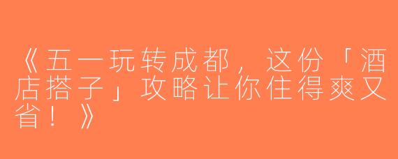 《五一玩转成都，这份「酒店搭子」攻略让你住得爽又省！》