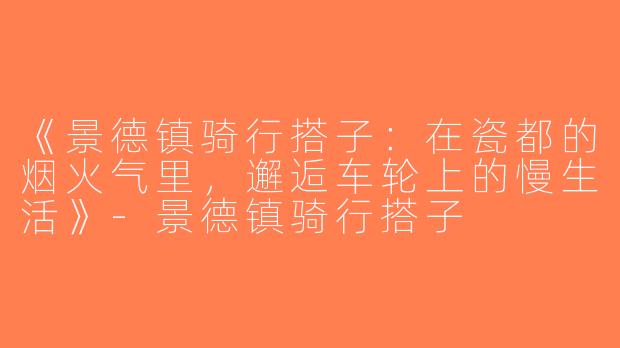 《景德镇骑行搭子：在瓷都的烟火气里，邂逅车轮上的慢生活》-景德镇骑行搭子