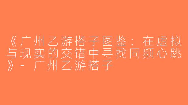 《广州乙游搭子图鉴：在虚拟与现实的交错中寻找同频心跳》-广州乙游搭子