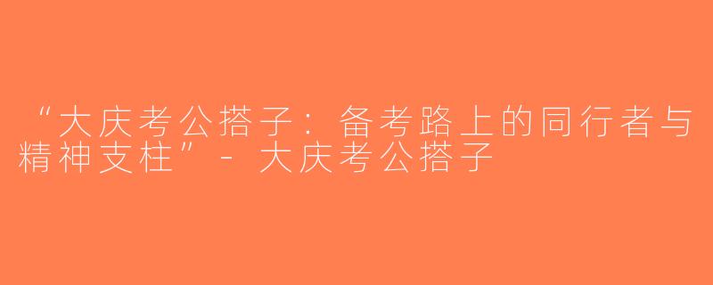 “大庆考公搭子：备考路上的同行者与精神支柱”-大庆考公搭子