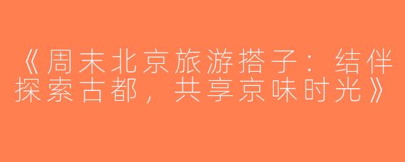 《周末北京旅游搭子：结伴探索古都，共享京味时光》
