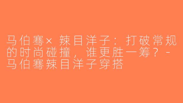 马伯骞×辣目洋子：打破常规的时尚碰撞，谁更胜一筹？-马伯骞辣目洋子穿搭