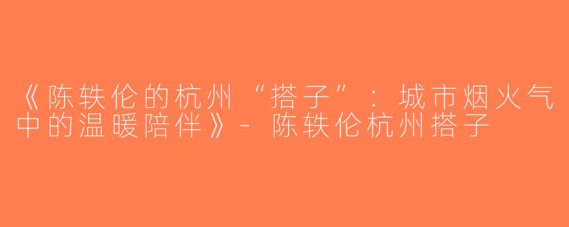 《陈轶伦的杭州“搭子”：城市烟火气中的温暖陪伴》-陈轶伦杭州搭子