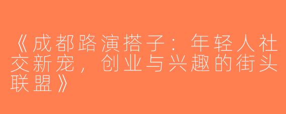《成都路演搭子：年轻人社交新宠，创业与兴趣的街头联盟》