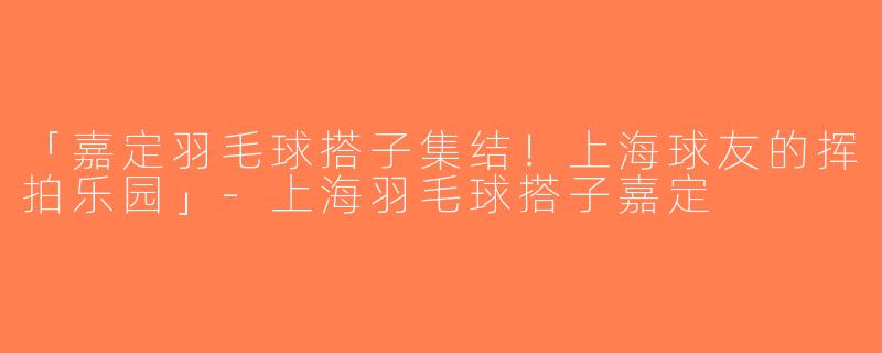「嘉定羽毛球搭子集结！上海球友的挥拍乐园」-上海羽毛球搭子嘉定