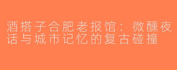 酒搭子合肥老报馆：微醺夜话与城市记忆的复古碰撞