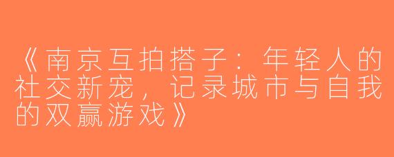 《南京互拍搭子：年轻人的社交新宠，记录城市与自我的双赢游戏》