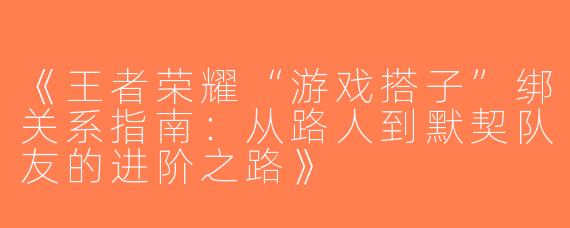 《王者荣耀“游戏搭子”绑关系指南：从路人到默契队友的进阶之路》