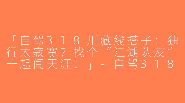 「自驾318川藏线搭子：独行太寂寞？找个“江湖队友”一起闯天涯！」-自驾318川藏线搭子