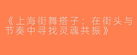 《上海街舞搭子：在街头与节奏中寻找灵魂共振》