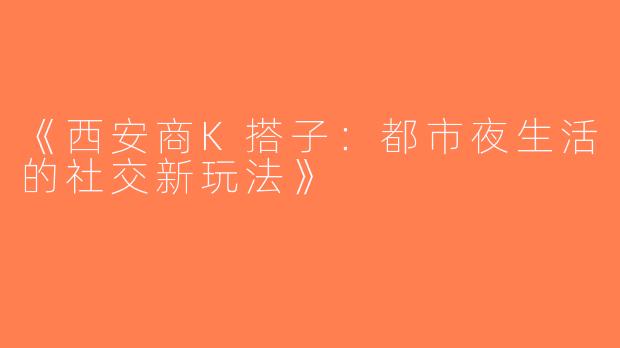 《西安商K搭子：都市夜生活的社交新玩法》