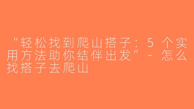 “轻松找到爬山搭子：5个实用方法助你结伴出发”-怎么找搭子去爬山