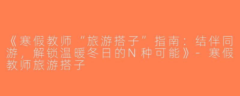 《寒假教师“旅游搭子”指南：结伴同游，解锁温暖冬日的N种可能》-寒假教师旅游搭子