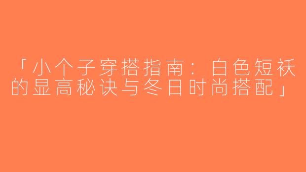 「小个子穿搭指南：白色短袄的显高秘诀与冬日时尚搭配」