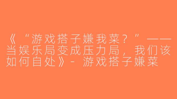 《“游戏搭子嫌我菜？”——当娱乐局变成压力局，我们该如何自处》-游戏搭子嫌菜