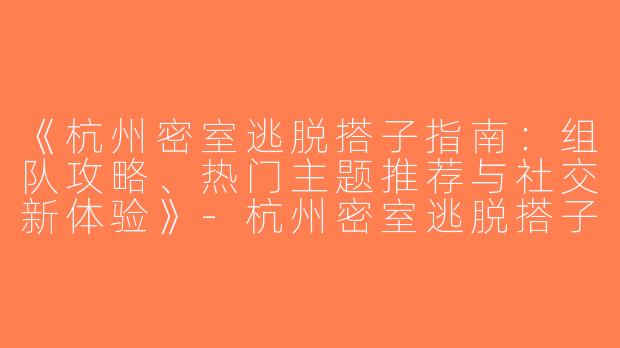 《杭州密室逃脱搭子指南：组队攻略、热门主题推荐与社交新体验》-杭州密室逃脱搭子