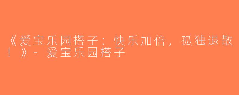 《爱宝乐园搭子：快乐加倍，孤独退散！》-爱宝乐园搭子