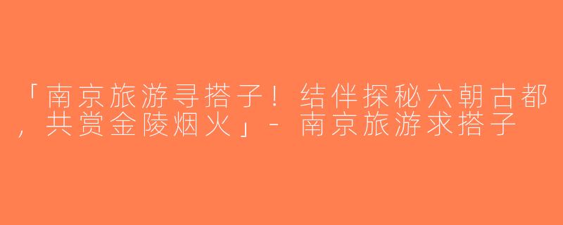 「南京旅游寻搭子！结伴探秘六朝古都，共赏金陵烟火」-南京旅游求搭子