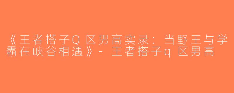 《王者搭子Q区男高实录：当野王与学霸在峡谷相遇》-王者搭子q区男高