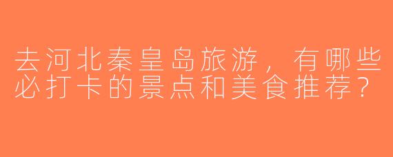 去河北秦皇岛旅游，有哪些必打卡的景点和美食推荐？
