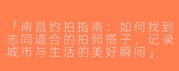 「南昌约拍指南：如何找到志同道合的拍照搭子，记录城市与生活的美好瞬间」