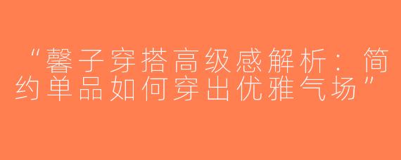 “馨子穿搭高级感解析：简约单品如何穿出优雅气场”