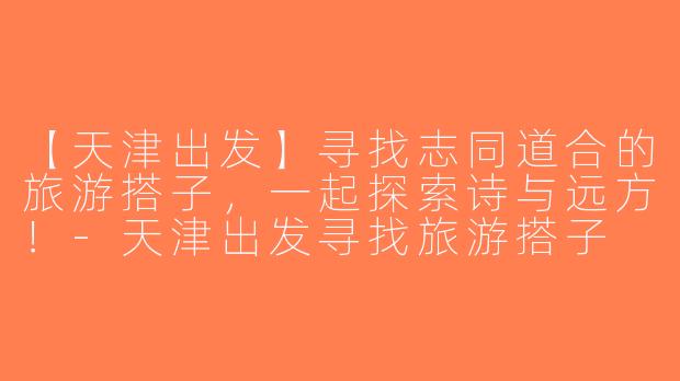 【天津出发】寻找志同道合的旅游搭子，一起探索诗与远方！-天津出发寻找旅游搭子