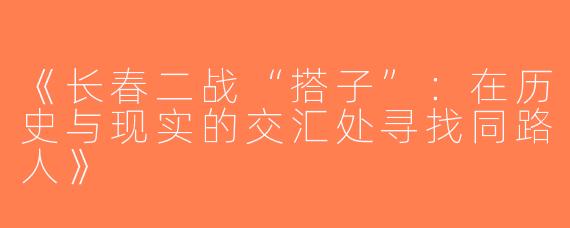 《长春二战“搭子”：在历史与现实的交汇处寻找同路人》