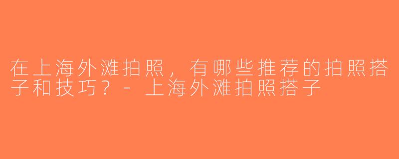 在上海外滩拍照，有哪些推荐的拍照搭子和技巧？-上海外滩拍照搭子