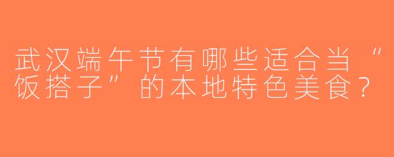 武汉端午节有哪些适合当“饭搭子”的本地特色美食？