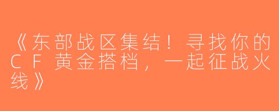 《东部战区集结！寻找你的CF黄金搭档，一起征战火线》