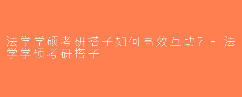 法学学硕考研搭子如何高效互助？-法学学硕考研搭子