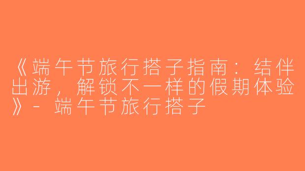 《端午节旅行搭子指南：结伴出游，解锁不一样的假期体验》-端午节旅行搭子