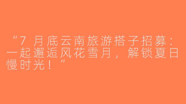 “7月底云南旅游搭子招募：一起邂逅风花雪月，解锁夏日慢时光！”