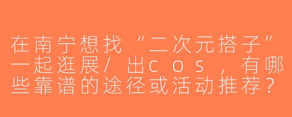 在南宁想找“二次元搭子”一起逛展/出cos，有哪些靠谱的途径或活动推荐？