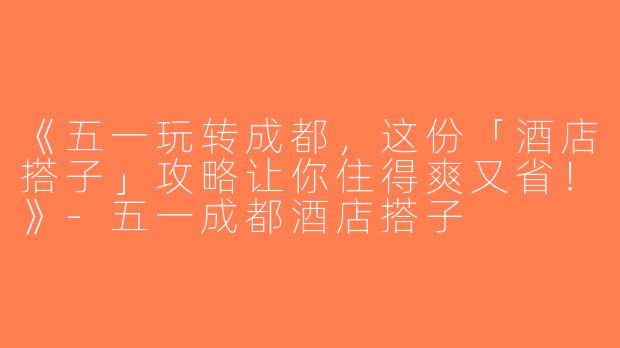 《五一玩转成都，这份「酒店搭子」攻略让你住得爽又省！》-五一成都酒店搭子