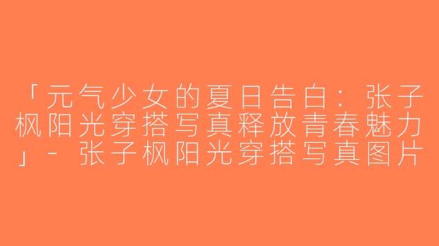 「元气少女的夏日告白：张子枫阳光穿搭写真释放青春魅力」-张子枫阳光穿搭写真图片