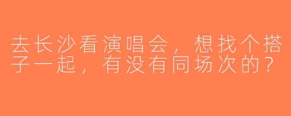 去长沙看演唱会，想找个搭子一起，有没有同场次的？