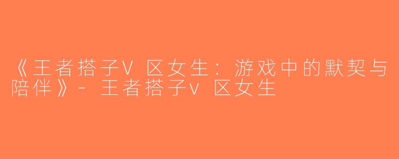 《王者搭子V区女生：游戏中的默契与陪伴》-王者搭子v区女生